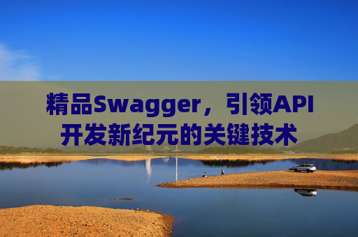 精品Swagger，引领API开发新纪元的关键技术